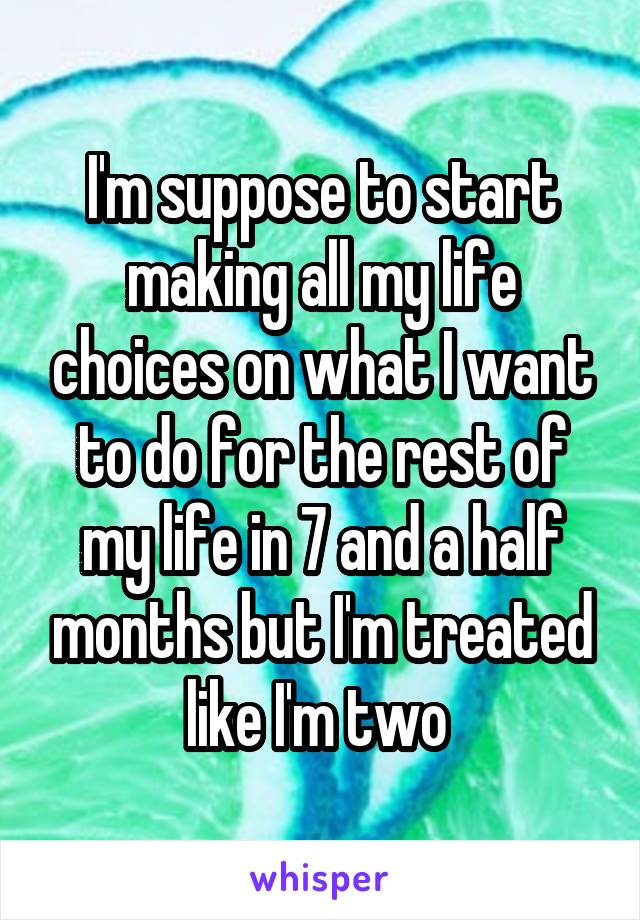 I'm suppose to start making all my life choices on what I want to do for the rest of my life in 7 and a half months but I'm treated like I'm two 