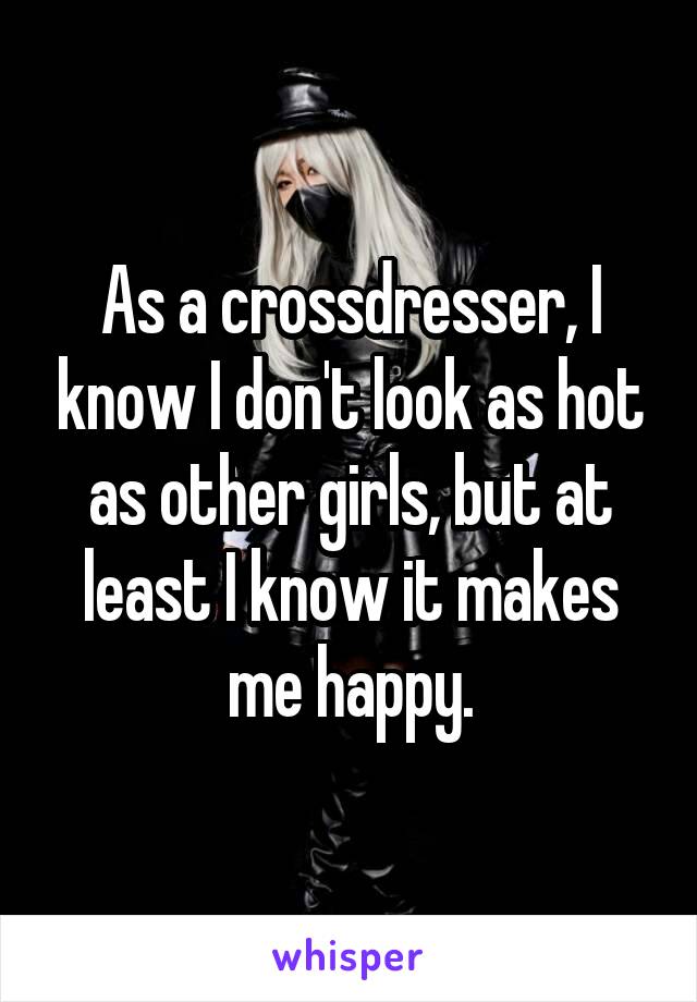 As a crossdresser, I know I don't look as hot as other girls, but at least I know it makes me happy.