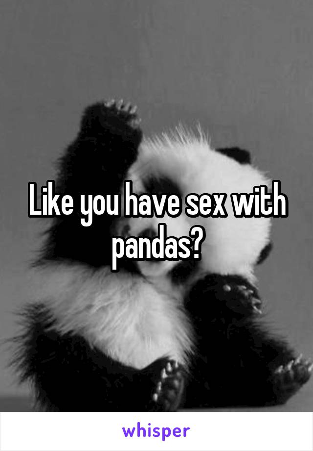 Like you have sex with pandas?