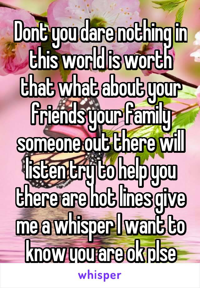 Dont you dare nothing in this world is worth that what about your friends your family someone out there will listen try to help you there are hot lines give me a whisper I want to know you are ok plse