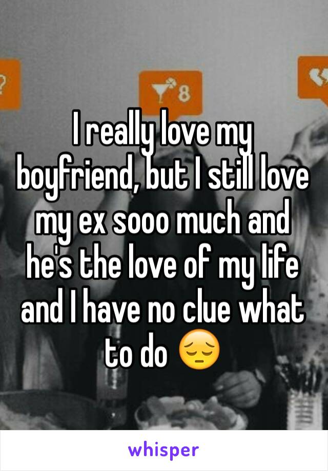 I really love my boyfriend, but I still love my ex sooo much and he's the love of my life and I have no clue what to do 😔