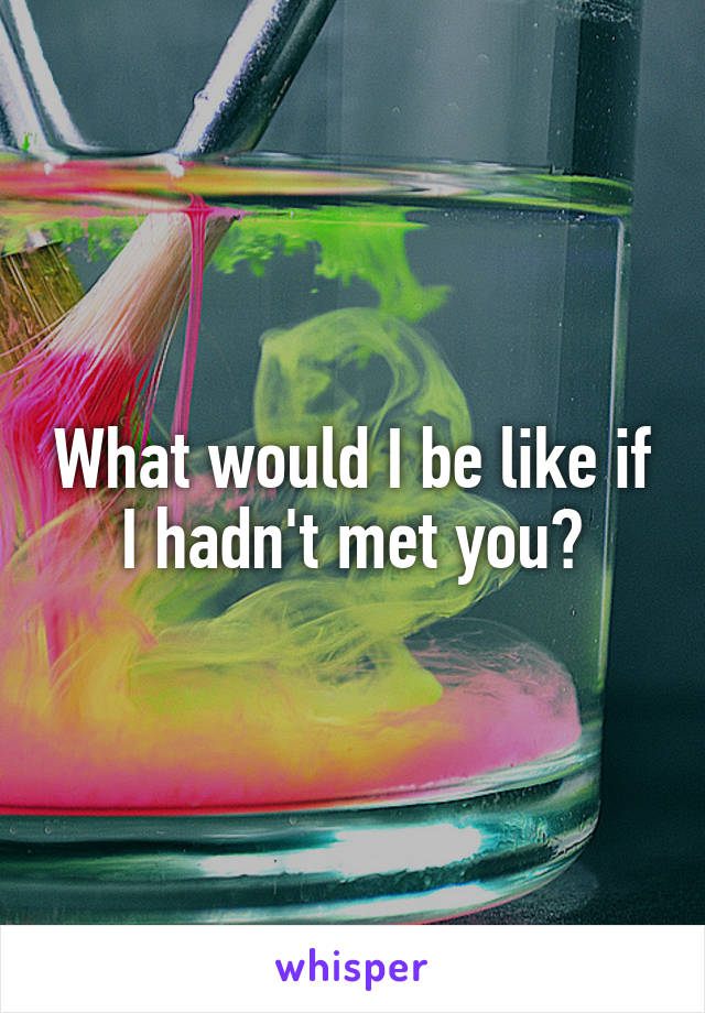 What would I be like if I hadn't met you?