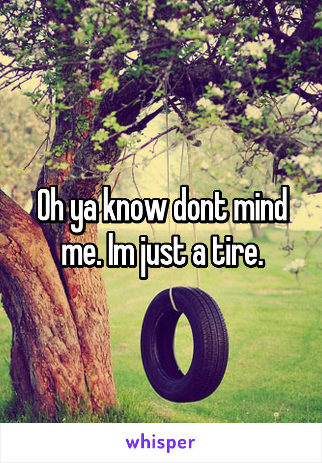 Oh ya know dont mind me. Im just a tire.