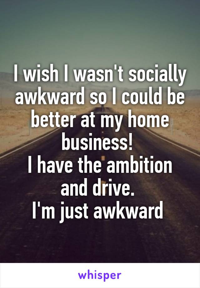 I wish I wasn't socially awkward so I could be better at my home business! 
I have the ambition and drive. 
I'm just awkward 