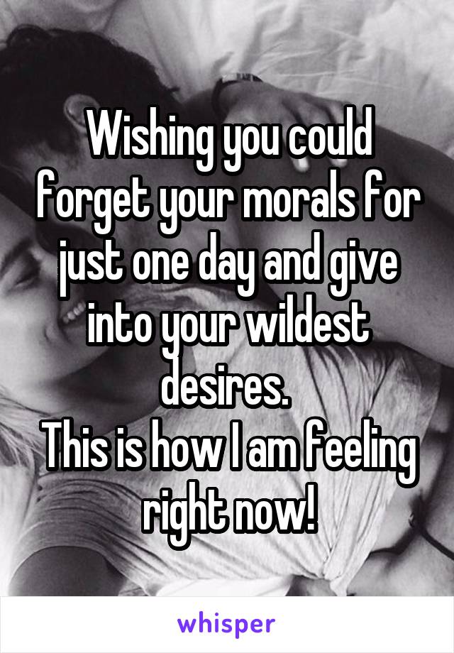 Wishing you could forget your morals for just one day and give into your wildest desires. 
This is how I am feeling right now!