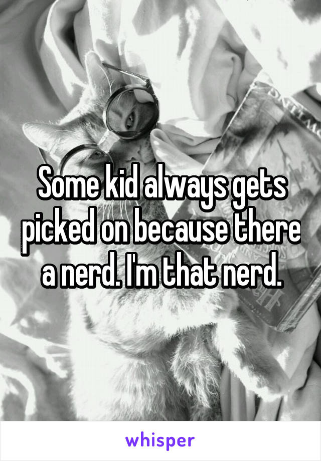 Some kid always gets picked on because there a nerd. I'm that nerd.