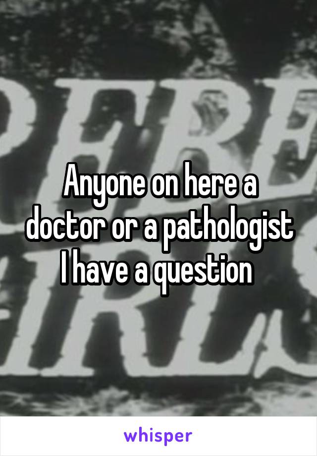 Anyone on here a doctor or a pathologist I have a question 