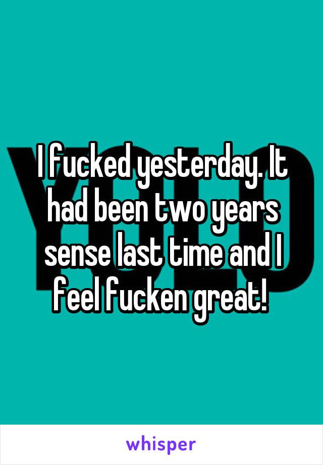 I fucked yesterday. It had been two years sense last time and I feel fucken great! 