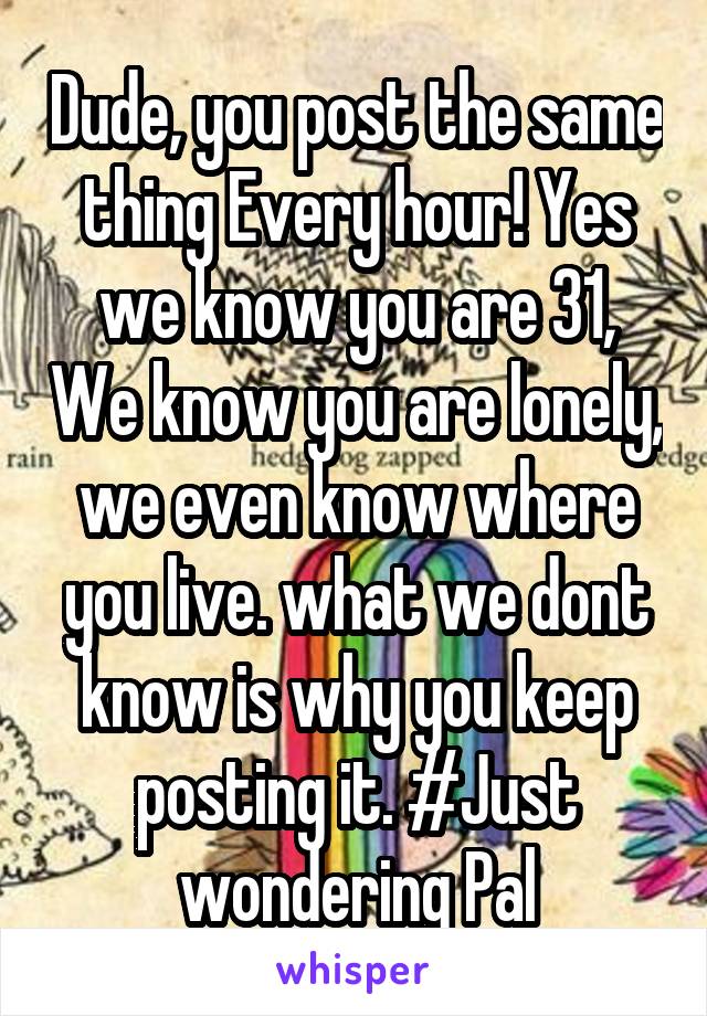 Dude, you post the same thing Every hour! Yes we know you are 31, We know you are lonely, we even know where you live. what we dont know is why you keep posting it. #Just wondering Pal