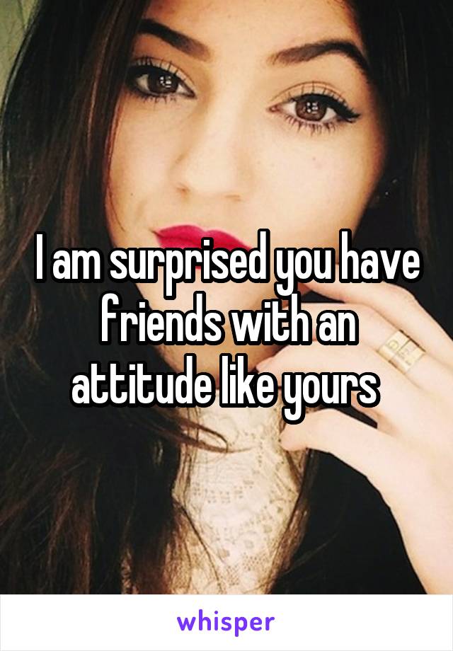 I am surprised you have friends with an attitude like yours 