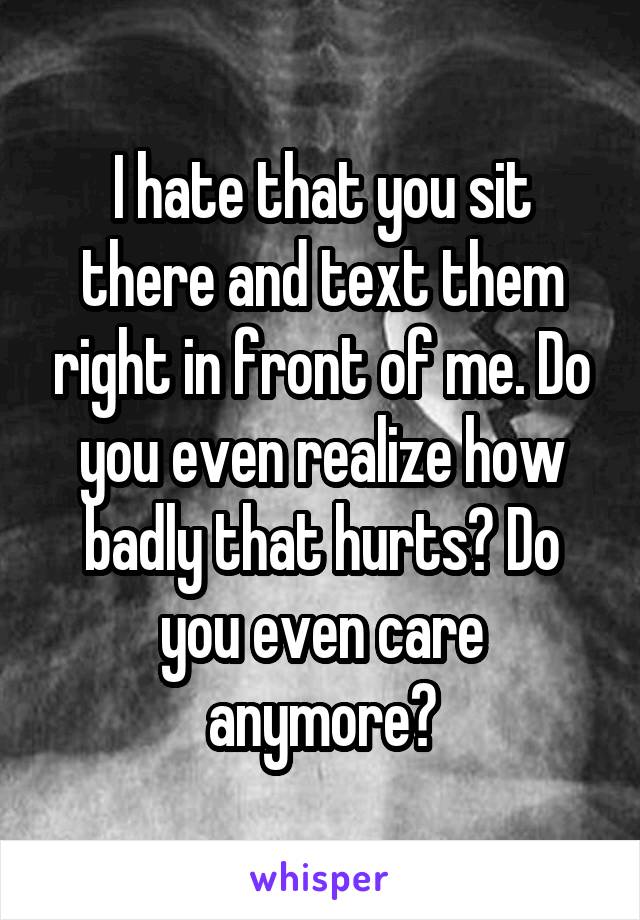 I hate that you sit there and text them right in front of me. Do you even realize how badly that hurts? Do you even care anymore?