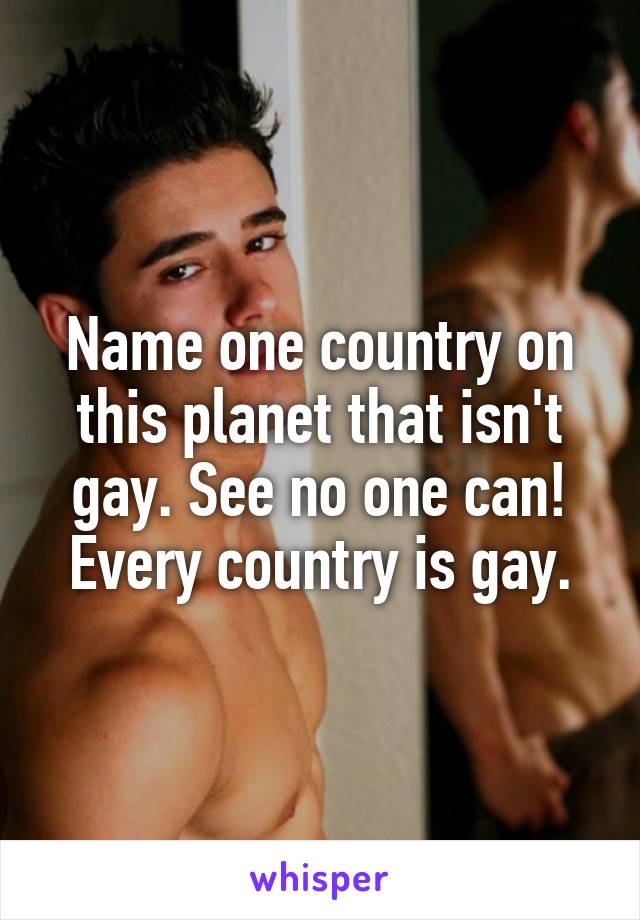 Name one country on this planet that isn't gay. See no one can! Every country is gay.