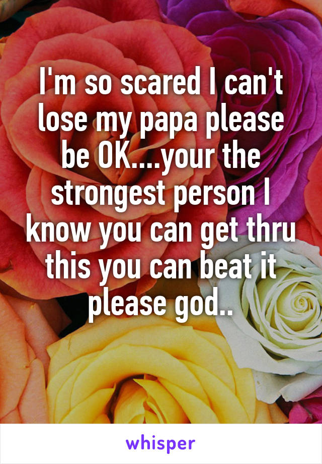 I'm so scared I can't lose my papa please be OK....your the strongest person I know you can get thru this you can beat it please god..

