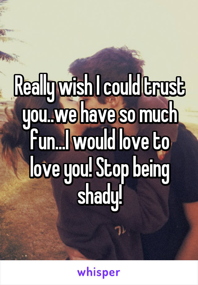 Really wish I could trust you..we have so much fun...I would love to love you! Stop being shady!