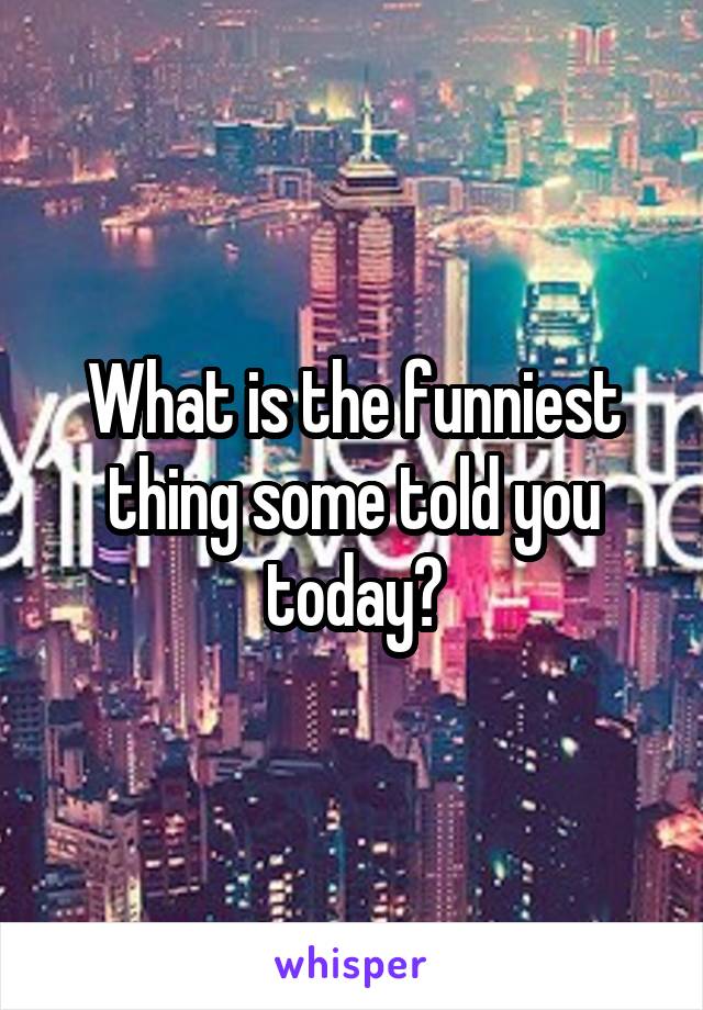 What is the funniest thing some told you today?