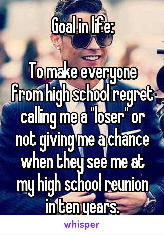 Goal in life:

To make everyone from high school regret calling me a "loser" or not giving me a chance when they see me at my high school reunion in ten years.