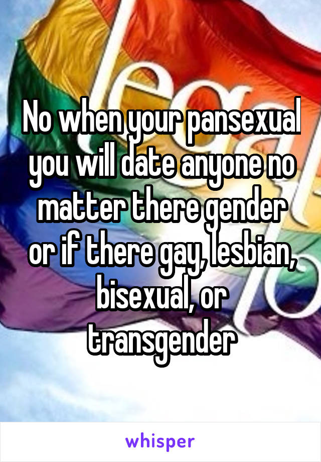 No when your pansexual you will date anyone no matter there gender or if there gay, lesbian, bisexual, or transgender