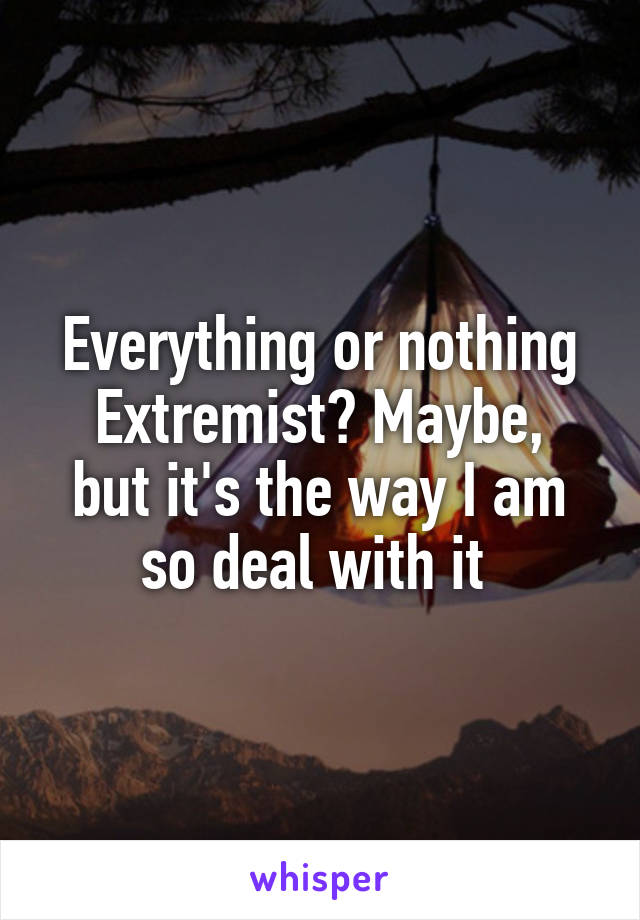 Everything or nothing
Extremist? Maybe, but it's the way I am so deal with it 