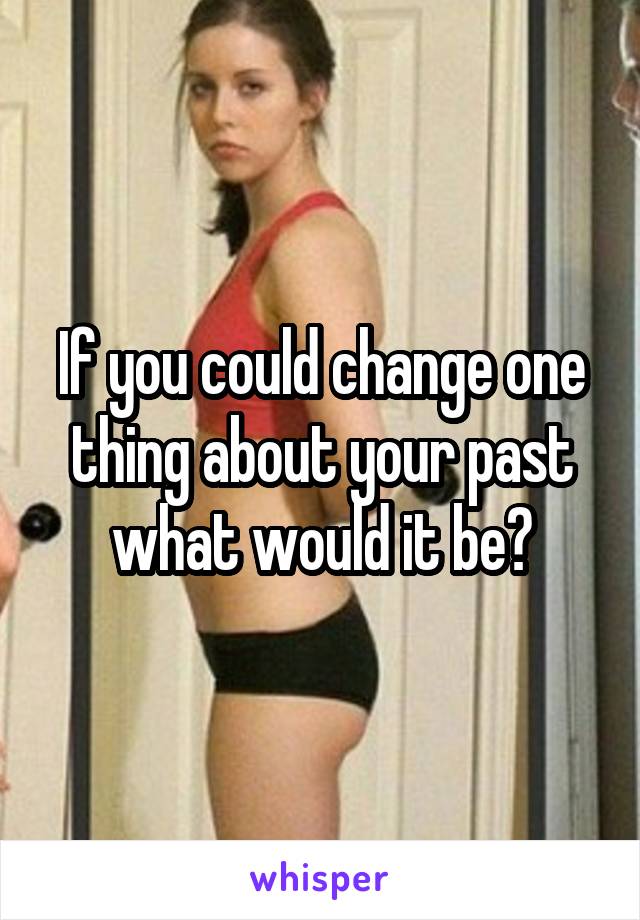 If you could change one thing about your past what would it be?