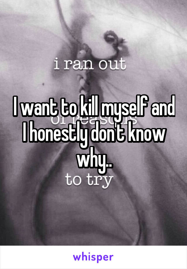 I want to kill myself and I honestly don't know why..