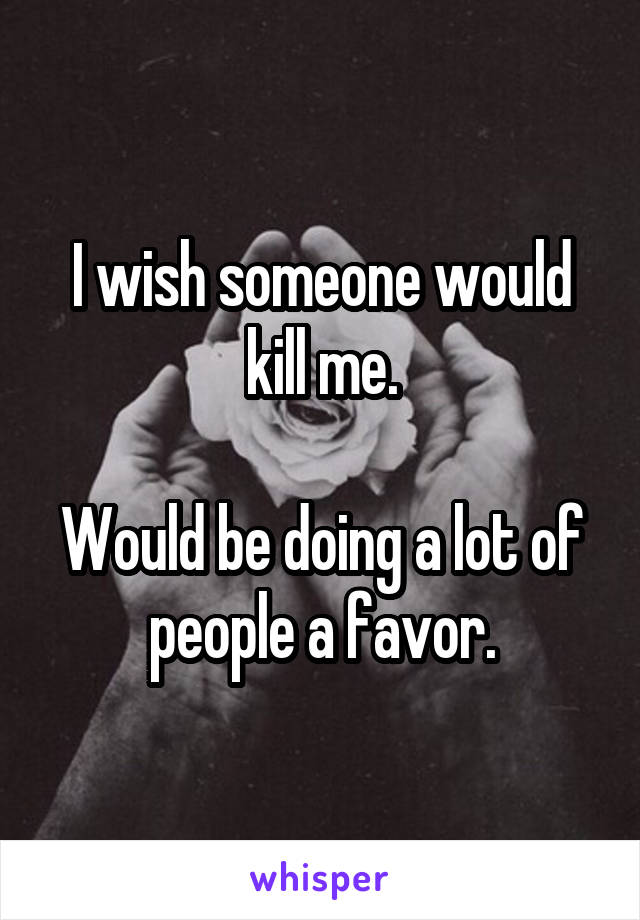 I wish someone would kill me.

Would be doing a lot of people a favor.