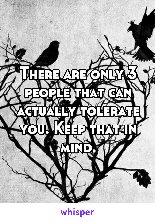 There are only 3 people that can actually tolerate you. Keep that in mind.
