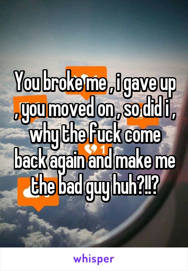 You broke me , i gave up , you moved on , so did i , why the fuck come back again and make me the bad guy huh?!!?