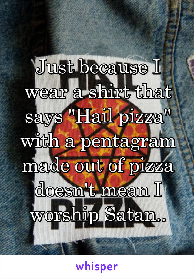 Just because I wear a shirt that says "Hail pizza" with a pentagram made out of pizza doesn't mean I worship Satan..