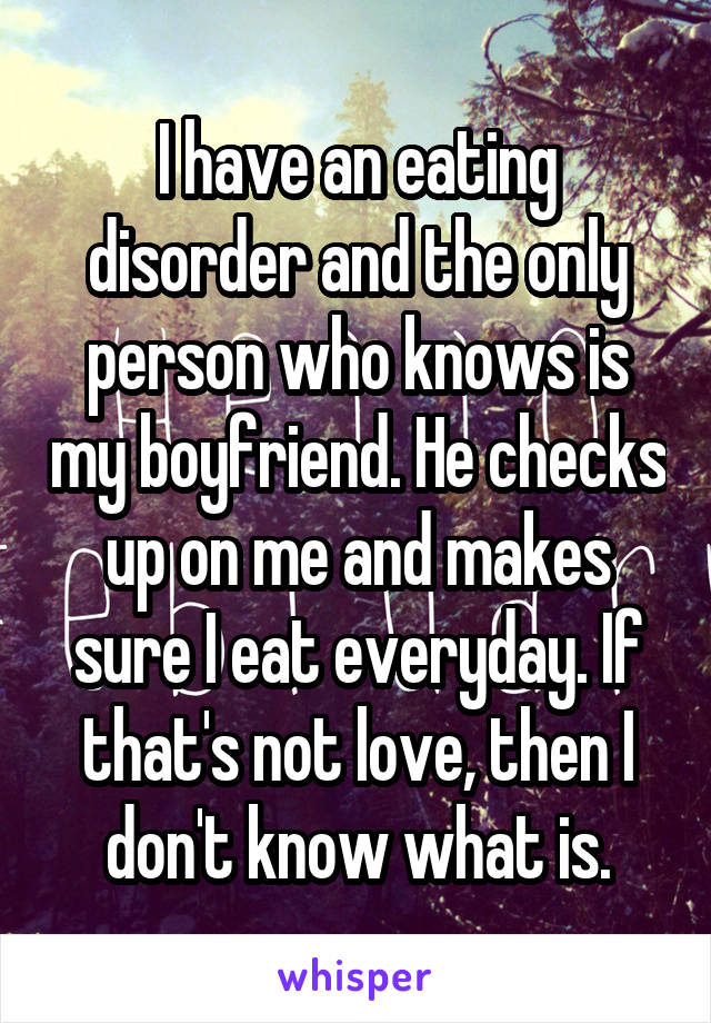 I have an eating disorder and the only person who knows is my boyfriend. He checks up on me and makes sure I eat everyday. If that's not love, then I don't know what is.