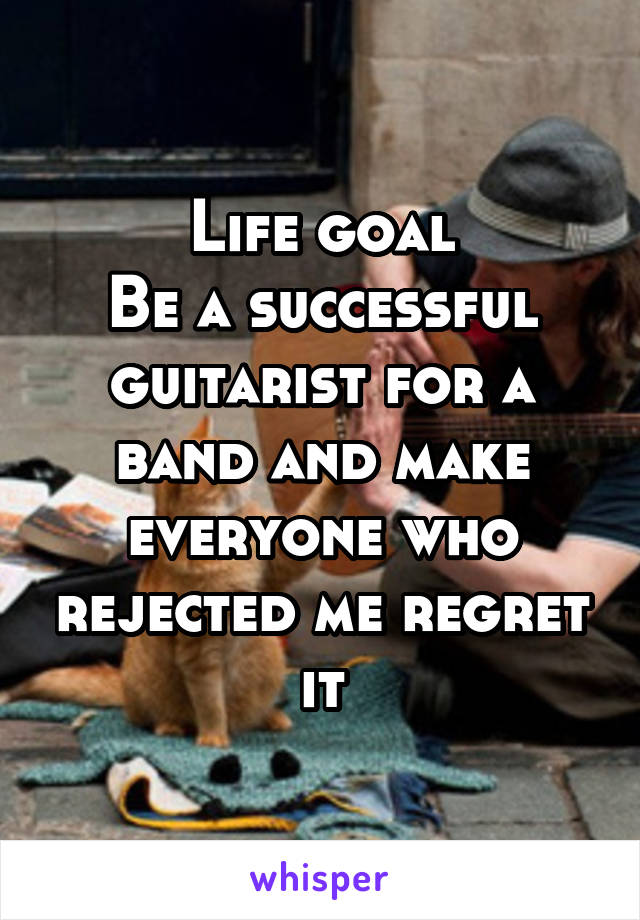 Life goal
Be a successful guitarist for a band and make everyone who rejected me regret it