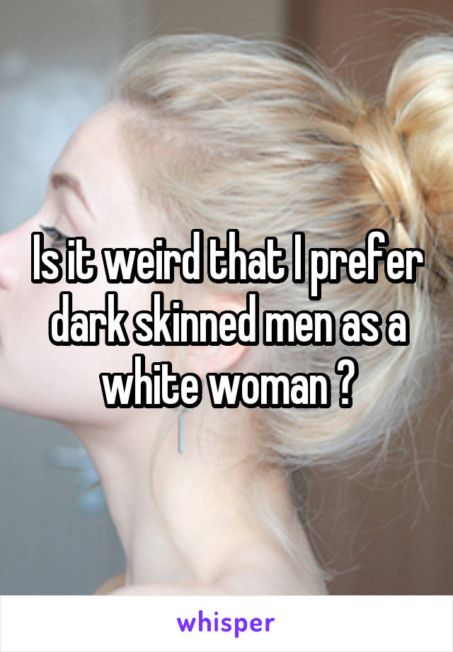 Is it weird that I prefer dark skinned men as a white woman ?