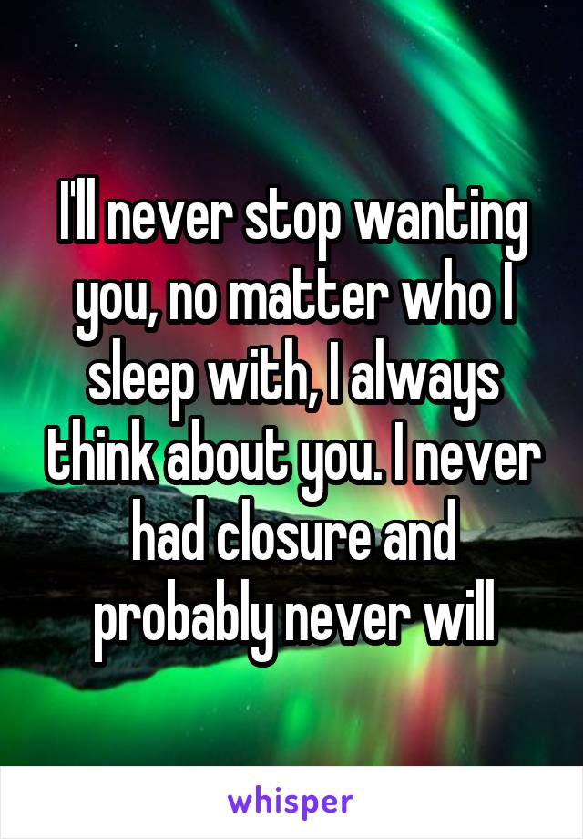 I'll never stop wanting you, no matter who I sleep with, I always think about you. I never had closure and probably never will