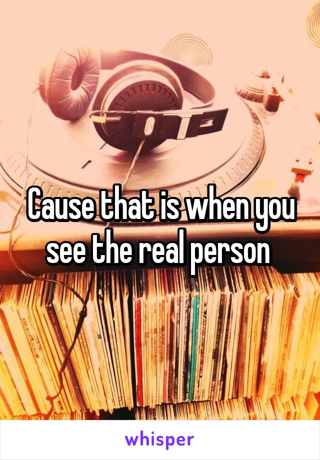 Cause that is when you see the real person 