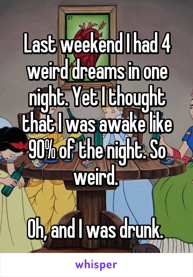 Last weekend I had 4 weird dreams in one night. Yet I thought that I was awake like 90% of the night. So weird. 

Oh, and I was drunk. 