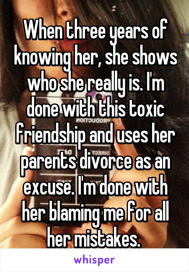 When three years of knowing her, she shows who she really is. I'm done with this toxic friendship and uses her parents divorce as an excuse. I'm done with her blaming me for all her mistakes. 