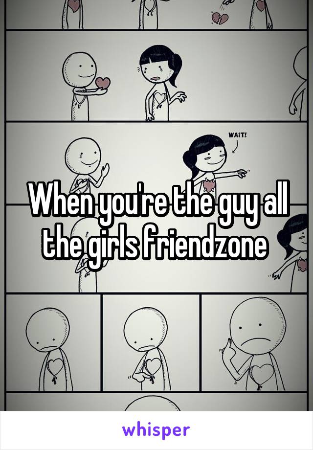 When you're the guy all the girls friendzone 