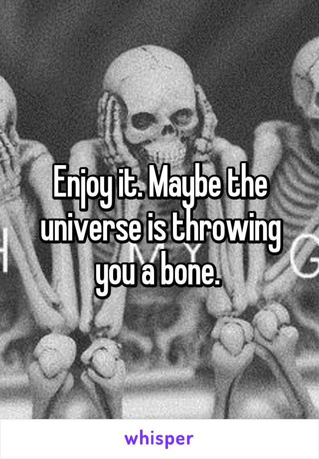 Enjoy it. Maybe the universe is throwing you a bone. 