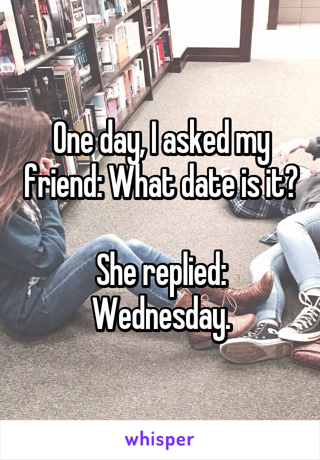 One day, I asked my friend: What date is it?

She replied: Wednesday.