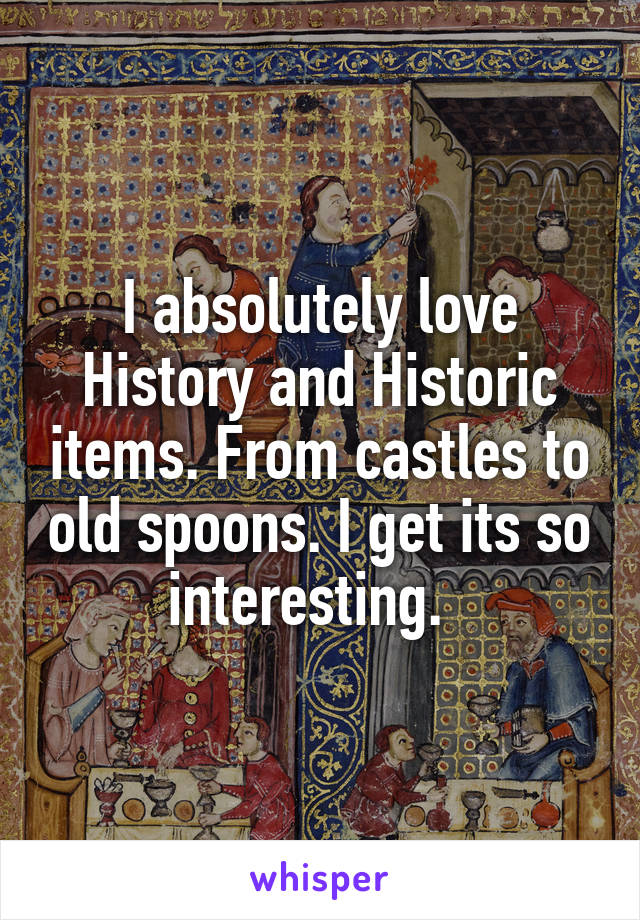 I absolutely love History and Historic items. From castles to old spoons. I get its so interesting.  