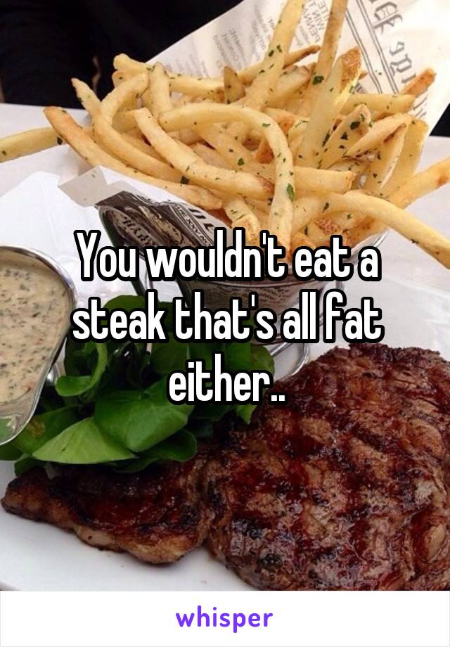 You wouldn't eat a steak that's all fat either..