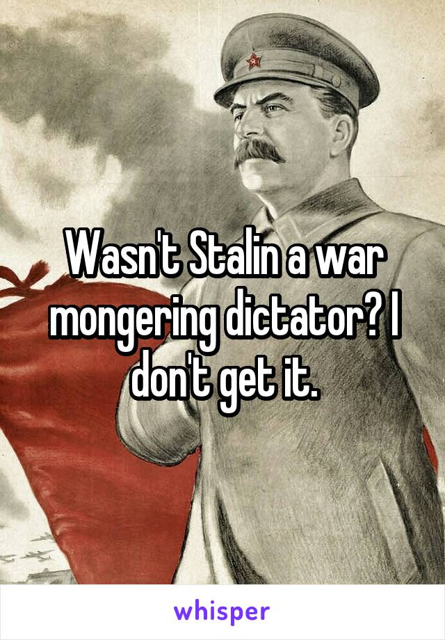 Wasn't Stalin a war mongering dictator? I don't get it.