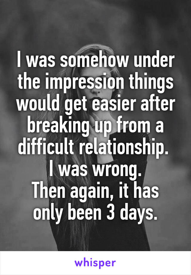 I was somehow under the impression things would get easier after breaking up from a difficult relationship. 
I was wrong.
Then again, it has only been 3 days.