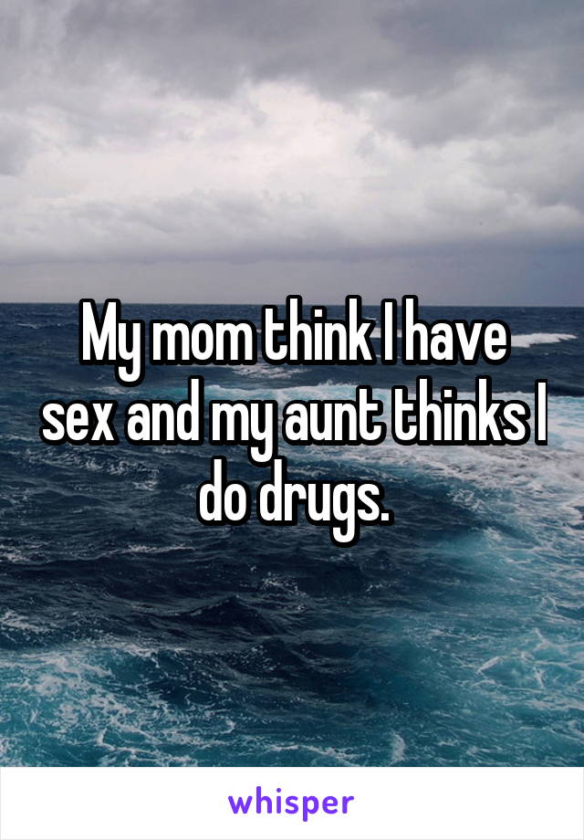 My mom think I have sex and my aunt thinks I do drugs.