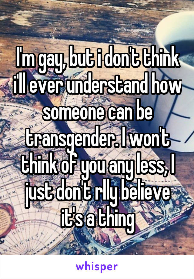 I'm gay, but i don't think i'll ever understand how someone can be transgender. I won't think of you any less, I just don't rlly believe it's a thing