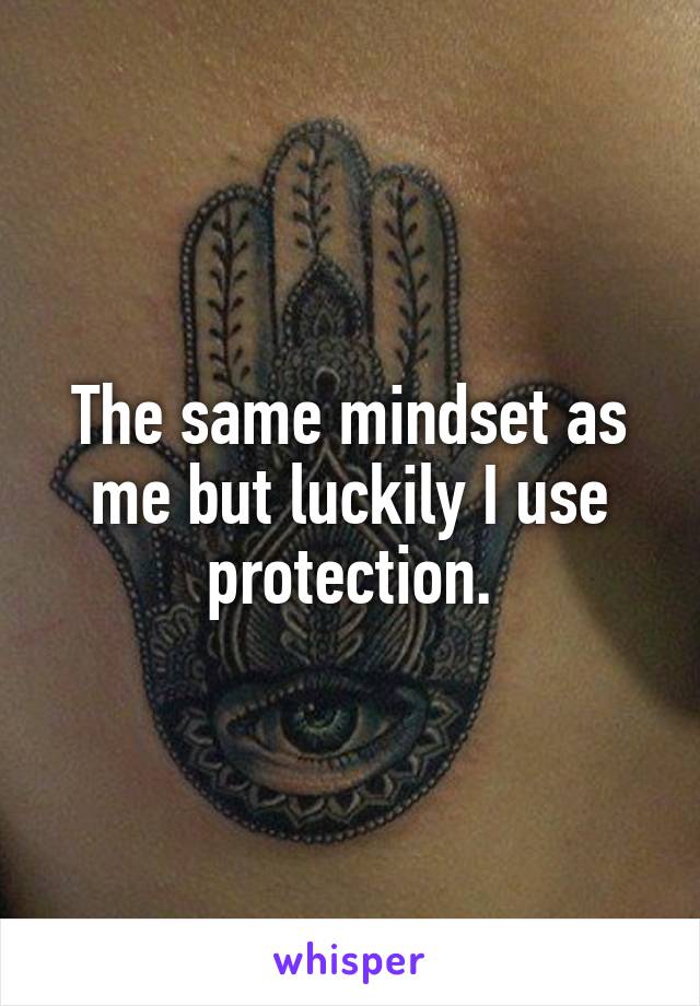 The same mindset as me but luckily I use protection.