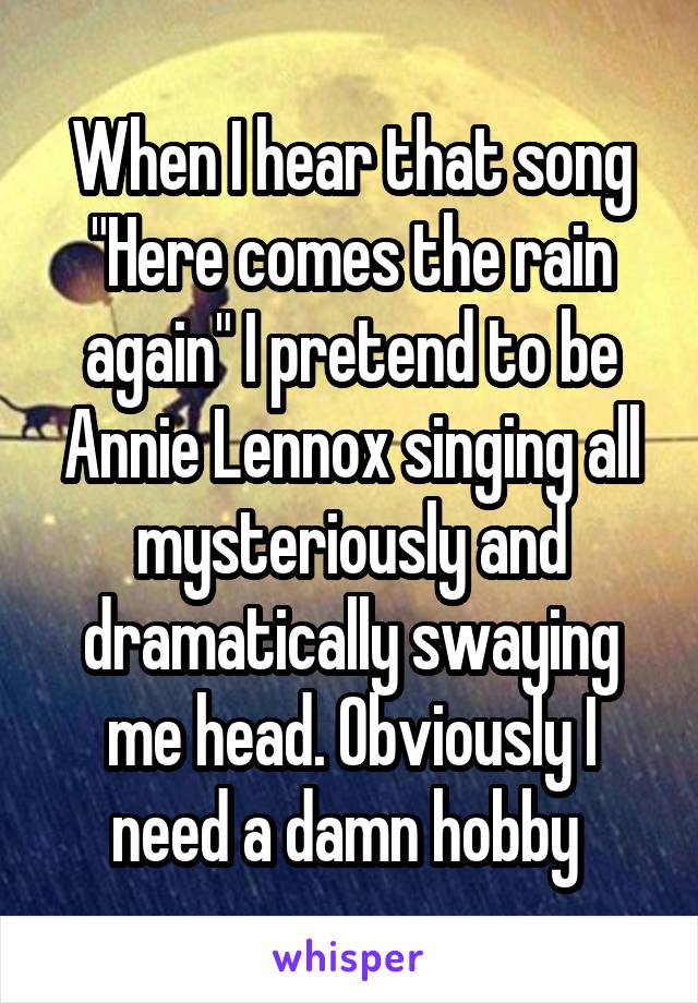 When I hear that song "Here comes the rain again" I pretend to be Annie Lennox singing all mysteriously and dramatically swaying me head. Obviously I need a damn hobby 