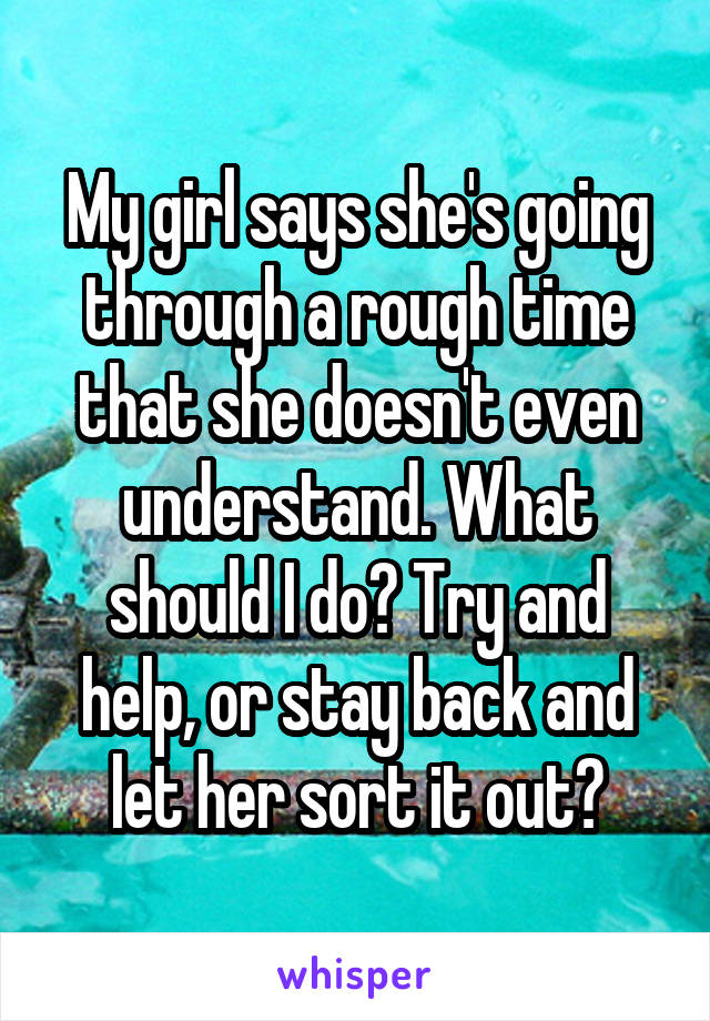 My girl says she's going through a rough time that she doesn't even understand. What should I do? Try and help, or stay back and let her sort it out?