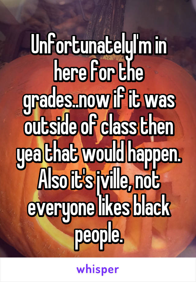 UnfortunatelyI'm in here for the grades..now if it was outside of class then yea that would happen. Also it's jville, not everyone likes black people.