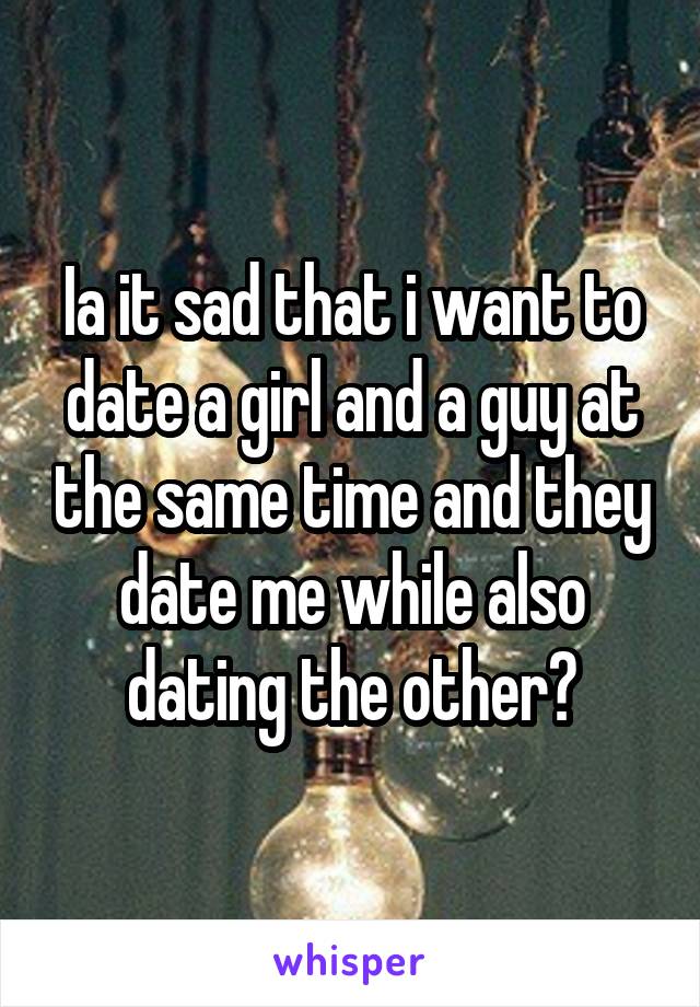 Ia it sad that i want to date a girl and a guy at the same time and they date me while also dating the other?