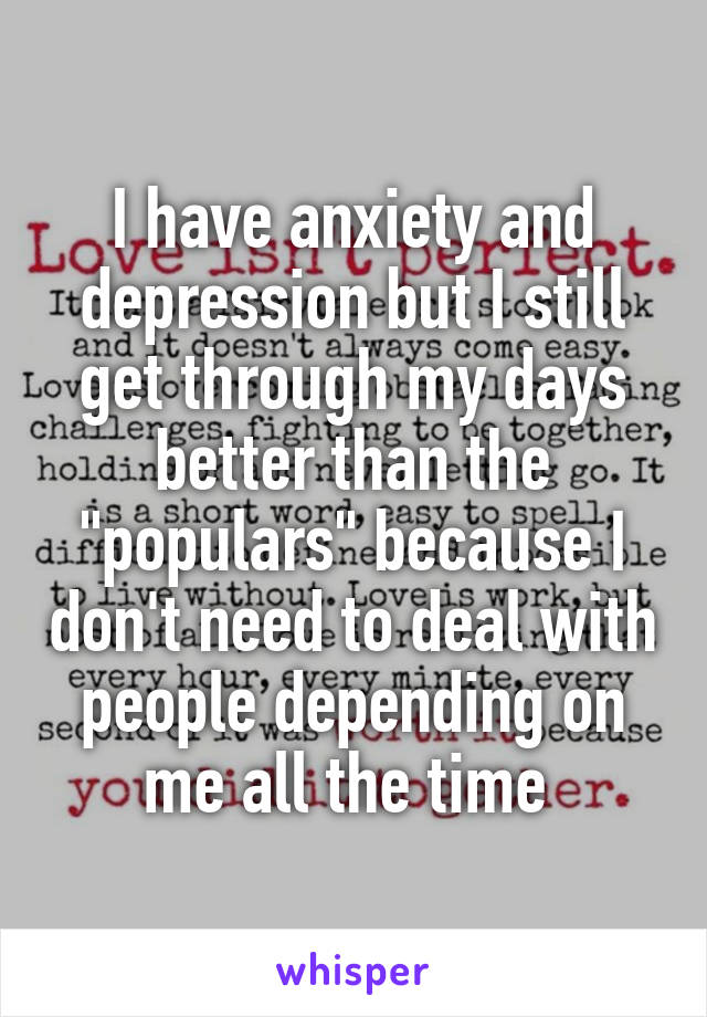 I have anxiety and depression but I still get through my days better than the "populars" because I don't need to deal with people depending on me all the time 